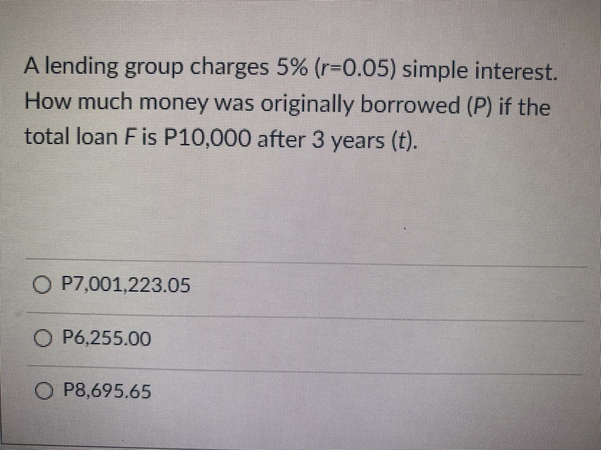 A lending group charges 5% (r=0.05) simple interest.
How much money was originally borrowed (P) if the
total loan F is P10,000 after 3 years (t).
O P7,001,223.05
OP6,255.00
ⒸP8.695.65