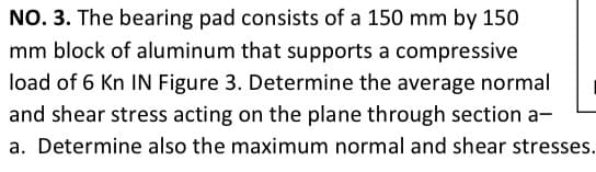 NO. 3. The bearing pad consists of a 150 mm by 150
mm block of aluminum that supports a compressive
load of 6 Kn IN Figure 3. Determine the average normal
and shear stress acting on the plane through section a-
a. Determine also the maximum normal and shear stresses.
