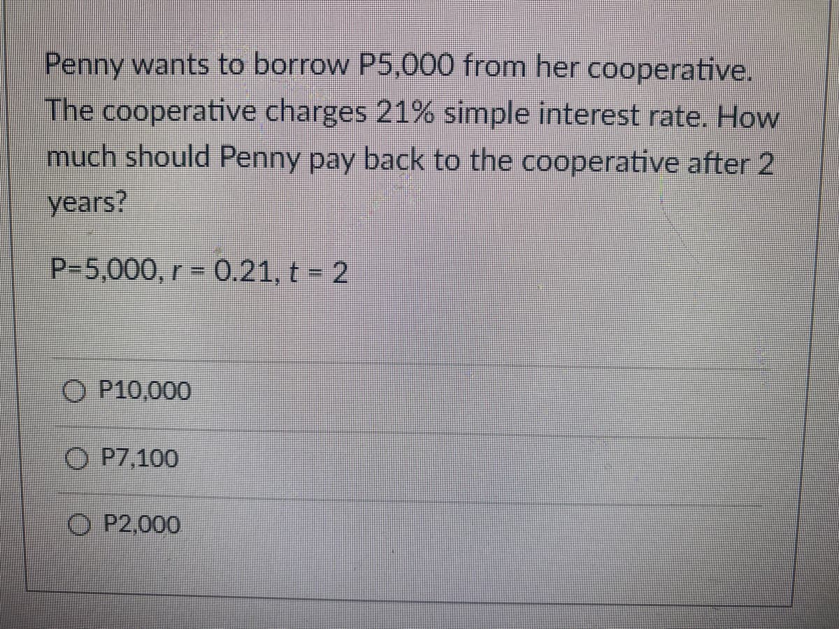 Penny wants to borrow P5,000 from her cooperative.
The cooperative charges 21% simple interest rate. How
much should Penny pay back to the cooperative after 2
years?
P-5,000, r = 0.21, t = 2
O P10,000
O P7,100
O P2,000