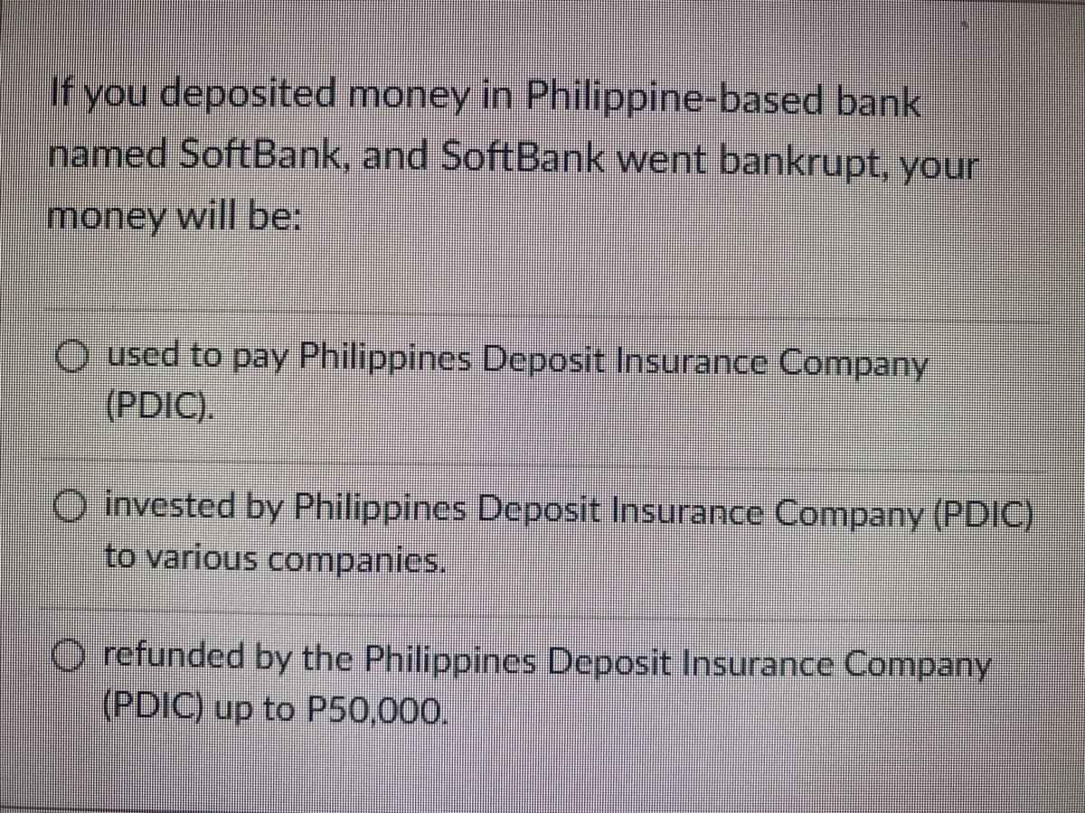 If you deposited money in Philippine-based bank
named SoftBank, and SoftBank went bankrupt, your
money will be:
used to pay Philippines Deposit Insurance Company
(PDIC).
invested by Philippines Deposit Insurance Company (PDIC)
to various companies.
Ⓒrefunded by the Philippines Deposit Insurance Company
(PDIC) up to P50,000.