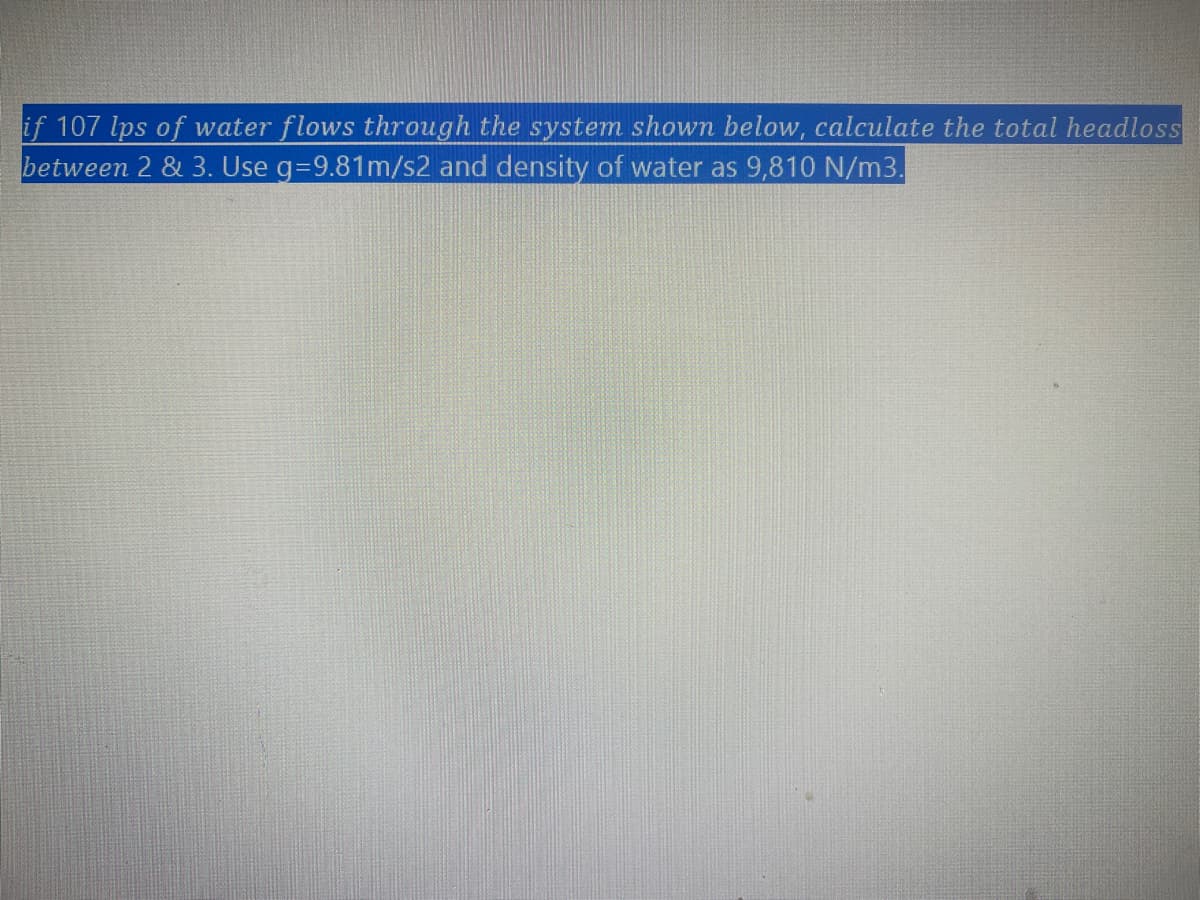 if 107 lps of water flows through the system shown below, calculate the total headloss
between 2 & 3. Use g=9.81m/s2 and density of water as 9,810 N/m3.