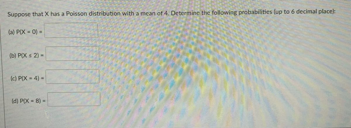 Suppose that X has a Poisson distribution with a mean of 4. Determine the following probabilities (up to 6 decimal place):
(a) P(X = 0) =
(b) P(X < 2) =
(c) P(X = 4) =
(d) P(X = 8) D
