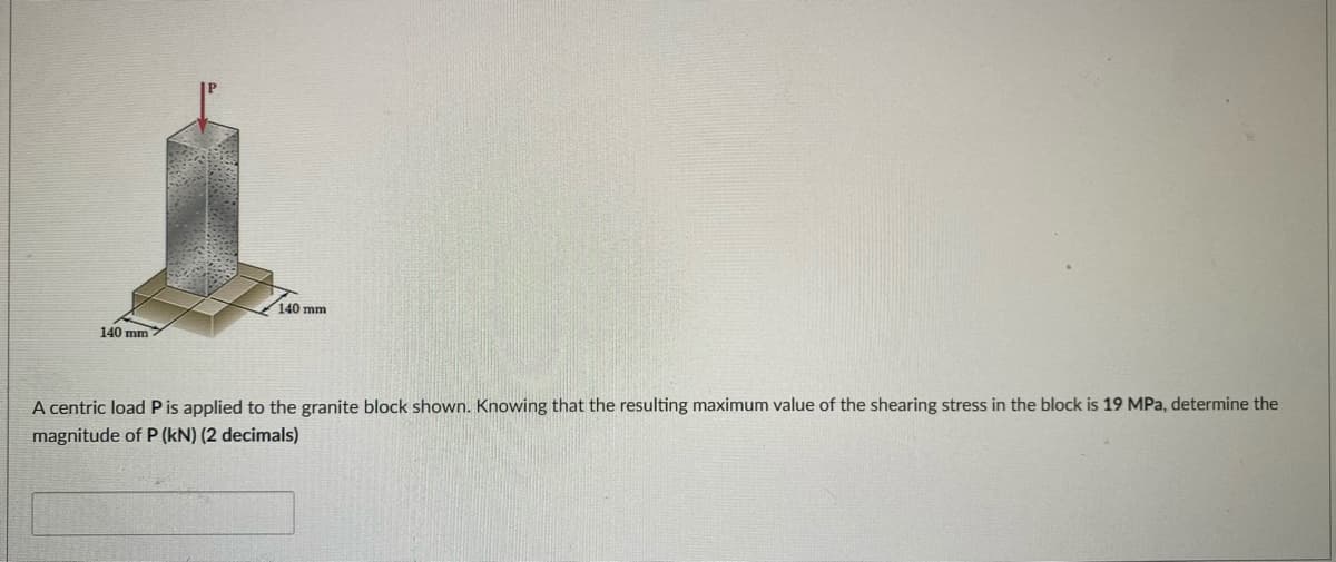 140 mm
140 mm
A centric load Pis applied to the granite block shown. Knowing that the resulting maximum value of the shearing stress in the block is 19 MPa, determine the
magnitude of P (kN) (2 decimals)
