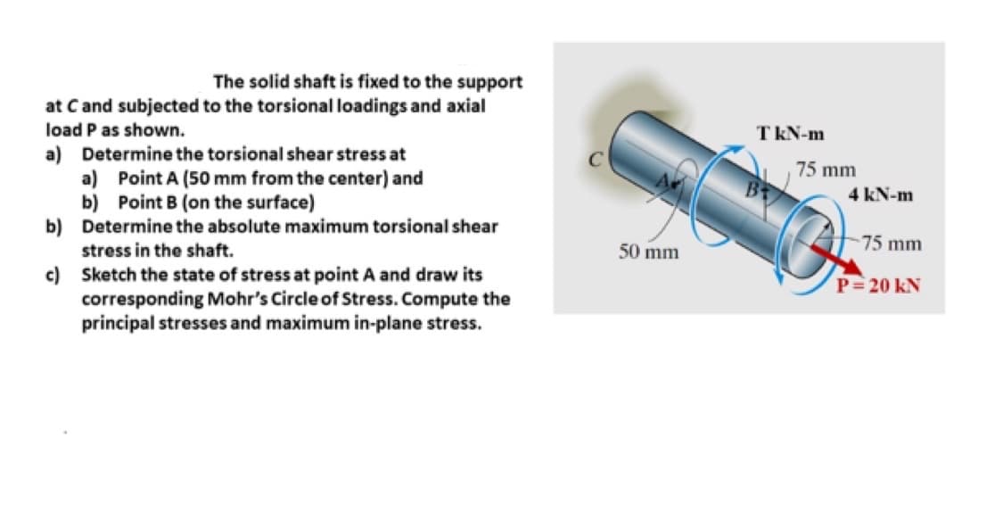 The solid shaft is fixed to the support
at C and subjected to the torsional loadings and axial
load P as shown.
a) Determine the torsional shear stress at
a) Point A (50 mm from the center) and
b) Point B (on the surface)
Determine the absolute maximum torsional shear
stress in the shaft.
Sketch the state of stress at point A and draw its
corresponding Mohr's Circle of Stress. Compute the
principal stresses and maximum in-plane stress.
b)
c)
50 mm
TkN-m
75 mm
4 kN-m
-75 mm
P = 20 KN