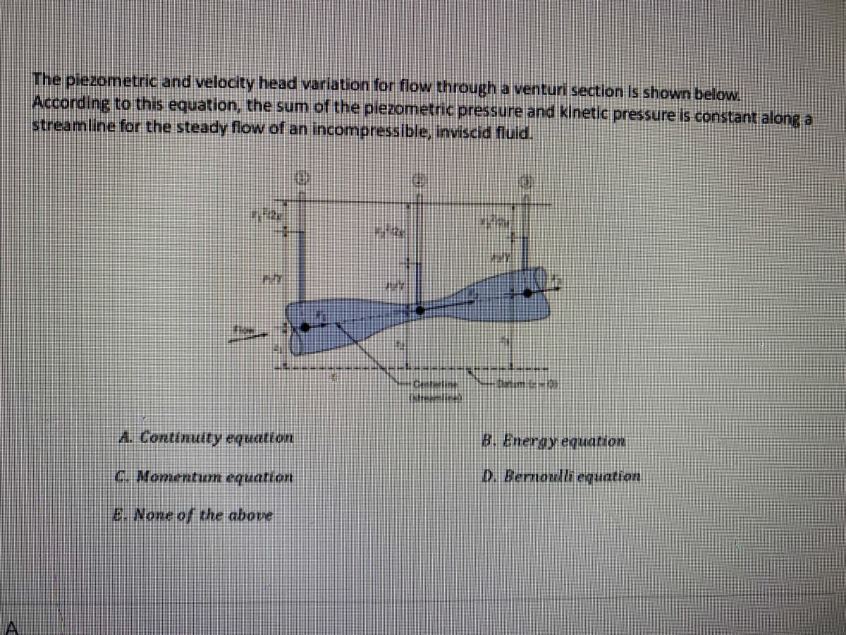 The piezometric and velocity head variation for flow through a venturi section is shown below.
According to this equation, the sum of the piezometric pressure and kinetic pressure is constant along a
streamline for the steady flow of an incompressible, inviscid fluid.
TIM
A. Continuity equation
C. Momentum equation
E. None of the above
CYZ
72
V-L-0
B. Energy equation
D. Bernoulli equation