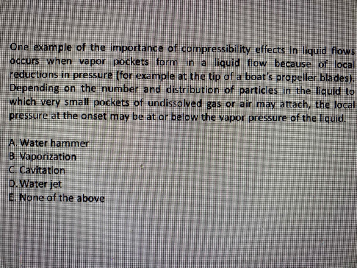 One example of the importance of compressibility effects in liquid flows
occurs when vapor pockets form in a liquid flow because of local
reductions in pressure (for example at the tip of a boat's propeller blades).
Depending on the number and distribution of particles in the liquid to
which very small pockets of undissolved gas or air may attach, the local
pressure at the onset may be at or below the vapor pressure of the liquid.
A. Water hammer
B. Vaporization
C. Cavitation
D.Water jet
E. None of the above