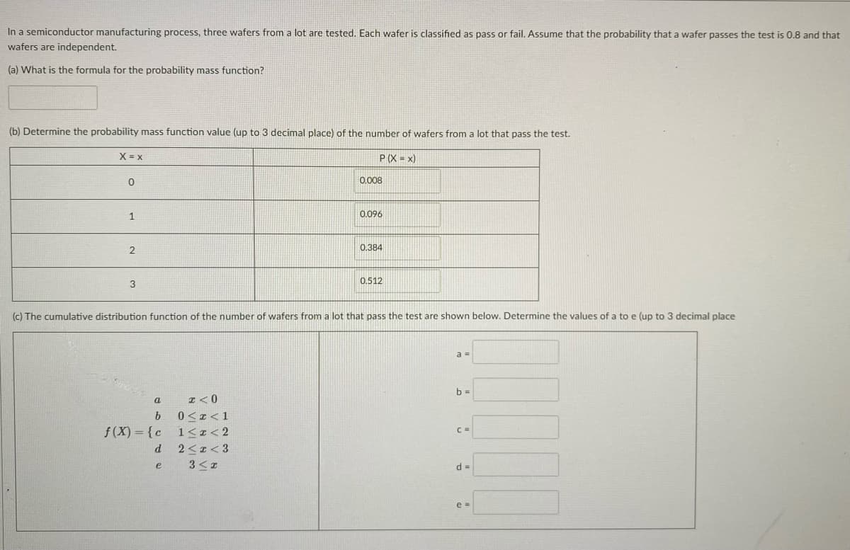 In a semiconductor manufacturing process, three wafers from a lot are tested. Each wafer is classified as pass or fail. Assume that the probability that a wafer passes the test is 0.8 and that
wafers are independent.
(a) What is the formula for the probability mass function?
(b) Determine the probability mass function value (up to 3 decimal place) of the number of wafers from a lot that pass the test.
X = x
P(X = x)
0.008
0.096
0.384
3
0.512
(cC) The cumulative distribution function of the number of wafers from a lot that pass the test are shown below. Determine the values of a to e (up to 3 decimal place
a =
b =
I <0
a
0<r<1
f (X) = {c
1<I< 2
2<1 < 3
C =
d.
e
d =
e =
