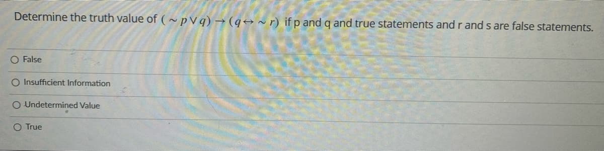 Determine the truth value of (~pVq) → (q~r) if p and q and true statements and r and s are false statements.
O False
O Insufficient Information
O Undetermined Value
O True