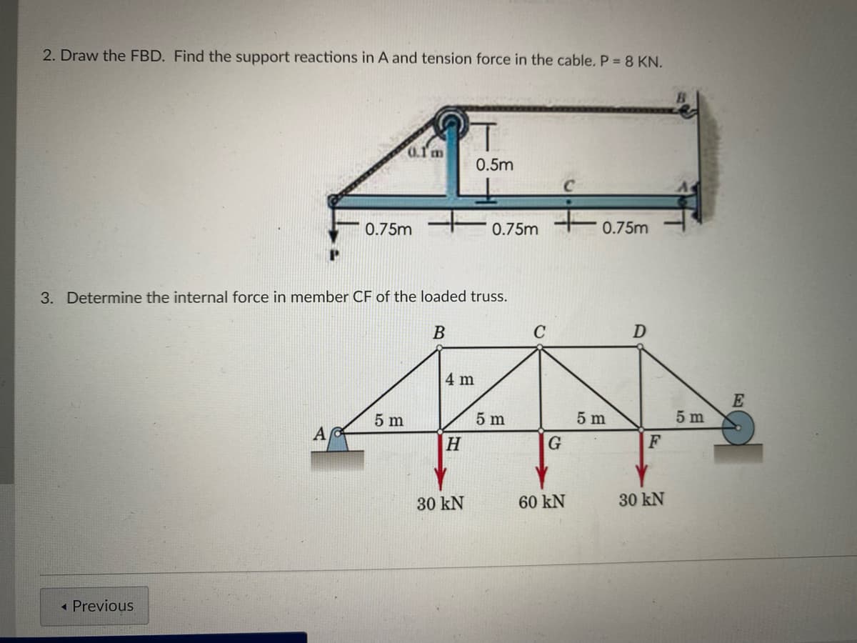 2. Draw the FBD. Find the support reactions in A and tension force in the cable. P =8 KN.
0.Tm
0.5m
0.75m
0.75m
0.75m
3. Determine the internal force in member CF of the loaded truss.
D
4 m
E
5 m
5 m
5 m
5 m
A
H
F
30 kN
60 kN
30 kN
« Previous
