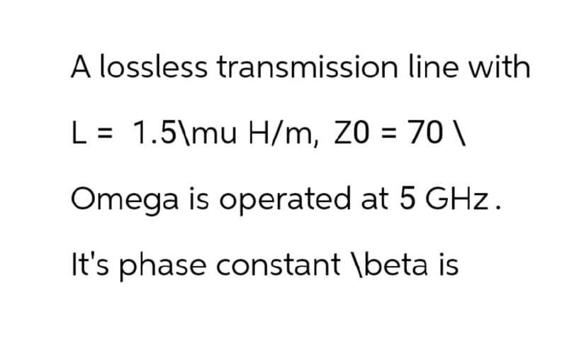 A lossless transmission line with
L = 1.5\mu H/m, Z0 = 70\
Omega is operated at 5 GHz.
It's phase constant \beta is