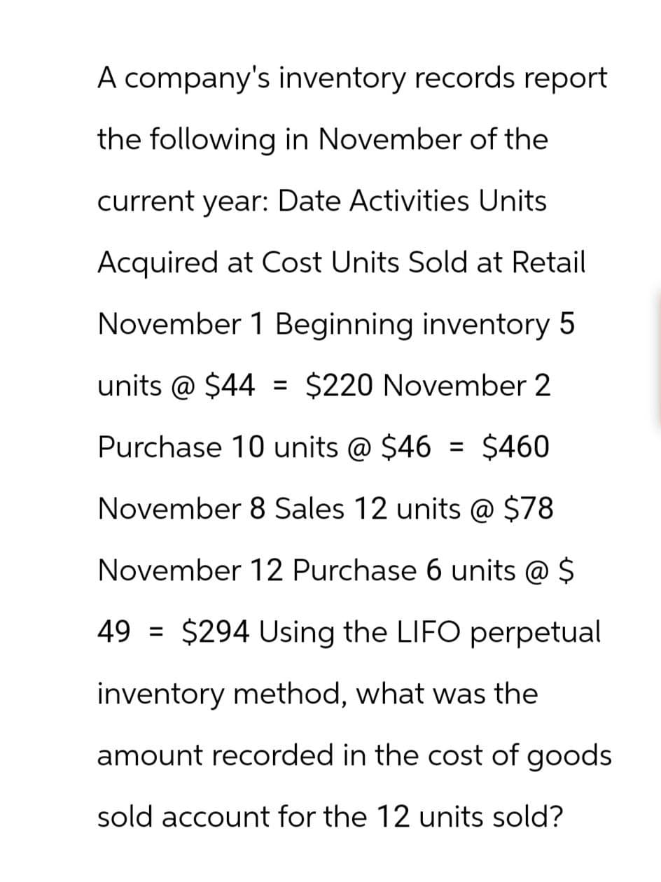 A company's inventory records report
the following in November of the
current year: Date Activities Units
Acquired at Cost Units Sold at Retail
November 1 Beginning inventory 5
units @ $44 = $220 November 2
Purchase 10 units @ $46 = $460
November 8 Sales 12 units @ $78
November 12 Purchase 6 units @ $
49 $294 Using the LIFO perpetual
inventory method, what was the
amount recorded in the cost of goods
sold account for the 12 units sold?
=