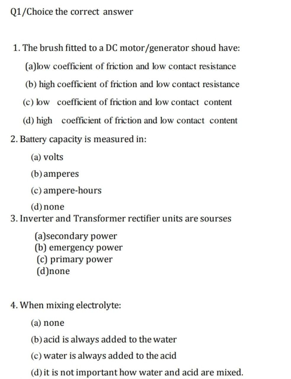 Q1/Choice the correct answer
1. The brush fitted to a DC motor/generator shoud have:
(a)low coefficient of friction and low contact resistance
(b) high coefficient of friction and low contact resistance
(c) low coefficient of friction and low contact content
(d) high coefficient of friction and low contact content
2. Battery capacity is measured in:
(a) volts
(b) amperes
(c) ampere-hours
(d) none
3. Inverter and Transformer rectifier units are sourses
(a)secondary power
(b) emergency power
(c) primary power
(d)none
4. When mixing electrolyte:
(a) none
(b) acid is always added to the water
(c) water is always added to the acid
(d) it is not important how water and acid are mixed.