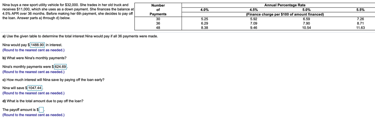 Nina buys a new sport utility vehicle for $32,000. She trades in her old truck and
receives $11,000, which she uses as a down payment. She finances the balance at
4.5% APR over 36 months. Before making her 6th payment, she decides to pay off
the loan. Answer parts a) through d) below.
Number
Annual Percentage Rate
of
4.0%
4.5%
5.0%
5.5%
Payments
(Finance charge per $100 of amount financed)
30
5.25
5.92
6.59
7.26
36
6.29
7.09
7.90
8.71
48
8.38
9.46
10.54
11.63
a) Use the given table to determine the total interest Nina would pay if all 36 payments were made.
Nina would pay $ 1488.90 in interest.
(Round to the nearest cent as needed.)
b) What were Nina's monthly payments?
Nina's monthly payments were $ 624.69
(Round to the nearest cent as needed.)
c) How much interest will Nina save by paying off the loan early?
Nina will save $ 1047.44
(Round to the nearest cent as needed.)
d) What is the total amount due to pay off the loan?
The payoff amount is $
(Round to the nearest cent as needed.)
