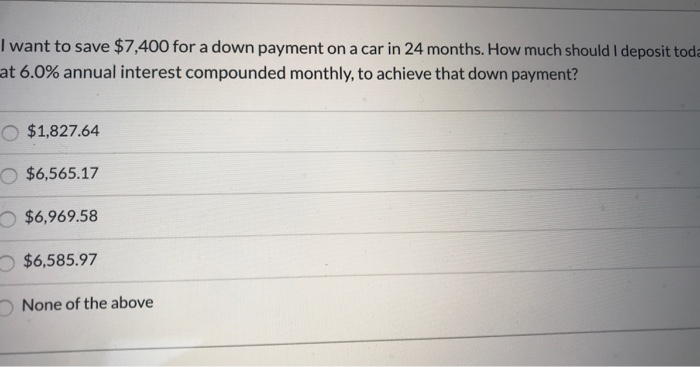 I want to save $7,400 for a down payment on a car in 24 months. How much should I deposit toda
at 6.0% annual interest compounded monthly, to achieve that down payment?
$1,827.64
$6,565.17
$6,969.58
$6,585.97
None of the above