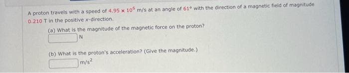 A proton travels with a speed of 4.95 x 106 m/s at an angle of 61° with the direction of a magnetic field of magnitude
0.210 T in the positive x-direction.
(a) What is the magnitude of the magnetic force on the proton?.
N
(b) What is the proton's acceleration? (Give the magnitude.)
m/s²