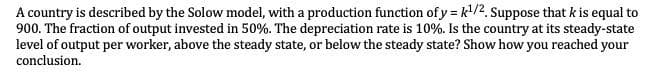 A country is described by the Solow model, with a production function of y = k¹/2. Suppose that k is equal to
900. The fraction of output invested in 50%. The depreciation rate is 10%. Is the country at its steady-state
level of output per worker, above the steady state, or below the steady state? Show how you reached your
conclusion.