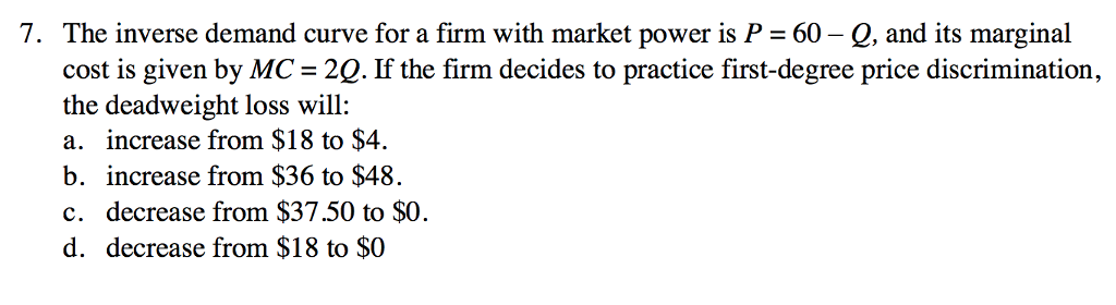 7. The inverse demand curve for a firm with market power is P = 60 - Q, and its marginal
cost is given by MC = 2Q. If the firm decides to practice first-degree price discrimination,
the deadweight loss will:
a. increase from $18 to $4.
b. increase from $36 to $48.
c. decrease from $37.50 to $0.
d. decrease from $18 to $0