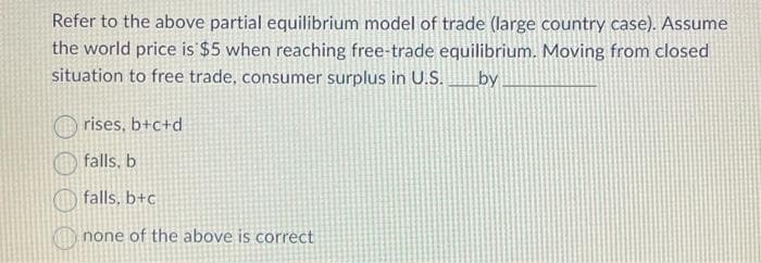 Refer to the above partial equilibrium model of trade (large country case). Assume
the world price is $5 when reaching free-trade equilibrium. Moving from closed
situation to free trade, consumer surplus in U.S.
by
rises, b+c+d
falls, b
falls, b+c
none of the above is correct