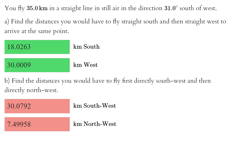 You fly 35.0 km in a straight line in still air in the direction 31.0° south of west.
a) Find the distances you would have to fly straight south and then straight west to
arrive at the same point.
18.0263
30.0009
30.0792
km South
b) Find the distances you would have to fly first directly south-west and then
directly north-west.
7.49958
km West
km South-West
km North-West