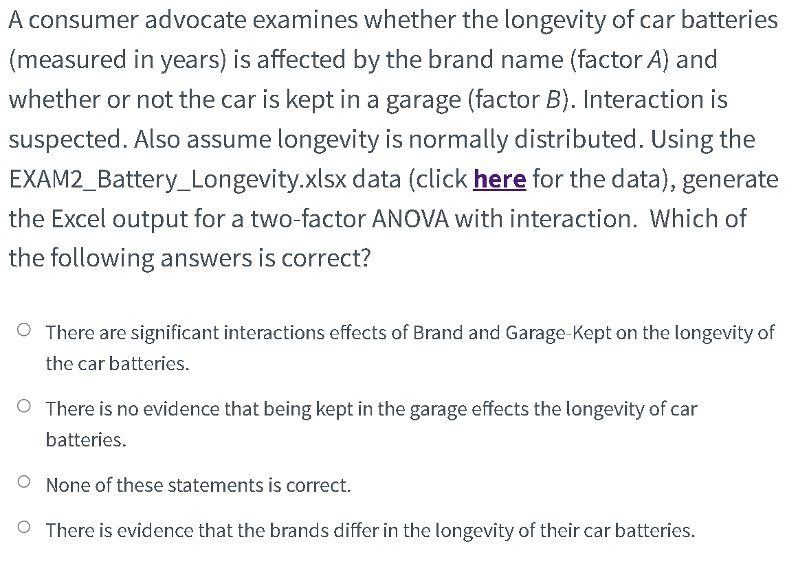 A consumer advocate examines whether the longevity of car batteries
(measured in years) is affected by the brand name (factor A) and
whether or not the car is kept in a garage (factor B). Interaction is
suspected. Also assume longevity is normally distributed. Using the
EXAM2_Battery_Longevity.xlsx data (click here for the data), generate
the Excel output for a two-factor ANOVA with interaction. Which of
the following answers is correct?
O There are significant interactions effects of Brand and Garage-Kept on the longevity of
the car batteries.
O There is no evidence that being kept in the garage effects the longevity of car
batteries.
O None of these statements is correct.
There is evidence that the brands differ in the longevity of their car batteries.