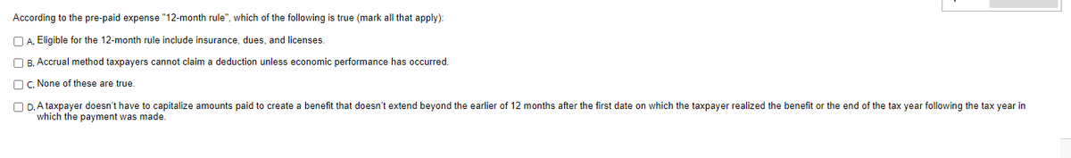 According to the pre-paid expense "12-month rule", which of the following is true (mark all that apply):
A. Eligible for the 12-month rule include insurance, dues, and licenses.
B. Accrual method taxpayers cannot claim a deduction unless economic performance has occurred.
c. None of these are true.
OD. A taxpayer doesn't have to capitalize amounts paid to create a benefit that doesn't extend beyond the earlier of 12 months after the first date on which the taxpayer realized the benefit or the end of the tax year following the tax year in
which the payment was made.