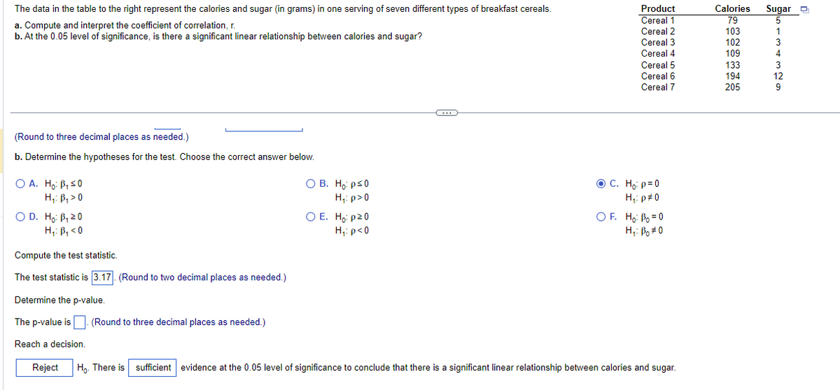 The data in the table to the right represent the calories and sugar (in grams) in one serving of seven different types of breakfast cereals.
a. Compute and interpret the coefficient of correlation, r
b. At the 0.05 level of significance, is there a significant linear relationship between calories and sugar?
(Round to three decimal places as needed.)
b. Determine the hypotheses for the test. Choose the correct answer below.
O A. Ho: B₁ ≤0
H₁: B₁ > 0
O D. Ho: B₁ 20
H₁: B₁ <0
O B.
Ho: p≤0
H₁: p>0
O E. Ho: p²0
H₁: p<0
G
Product
Cereal 1
Cereal 2
Cereal 3
Cereal 4
Cereal 5
Cereal 6
Cereal 7
ⒸC. Ho: p=0
H₁: p#0
OF. Ho: B₂=0
Họ: Bo=0
Compute the test statistic.
The test statistic is 3.17. (Round to two decimal places as needed.)
Determine the p-value.
The p-value is (Round to three decimal places as needed.)
Reach a decision.
Reject Ho. There is sufficient evidence at the 0.05 level of significance to conclude that there is a significant linear relationship between calories and sugar.
Calories
79
103
102
109
133
194
205
Sugar
5
3
ON WAW
12