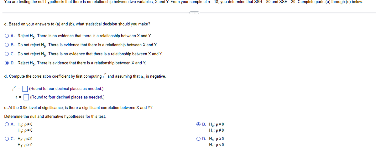 You are testing the null hypothesis that there is no relationship between two variables, X and Y. From your sample of n = 18, you determine that SSR = 80 and SSE=20. Complete parts (a) through (e) below.
c. Based on your answers to (a) and (b), what statistical decision should you make?
O A. Reject Ho. There is no evidence that there is a relationship between X and Y.
O B. Do not reject Ho. There is evidence that there is a relationship between X and Y.
O C. Do not reject Ho. There is no evidence that there is a relationship between X and Y.
Ⓒ D. Reject Ho. There is evidence that there is a relationship between X and Y.
d. Compute the correlation coefficient by first computing and assuming that b₁ is negative.
2 = (Round to four decimal places as needed.)
(Round to four decimal places as needed.)
e. At the 0.05 level of significance, is there a significant correlation between X and Y?
Determine the null and alternative hypotheses for this test.
O A. Ho: p#0
H₁: p=0
OC. Ho: p≤0
H₁: p>0
G
OB. H₂: p=0
H₁: p#0
O D. Ho: p20
H₁: p<0