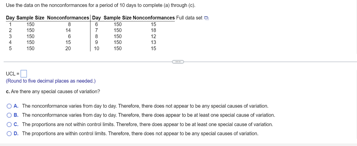 Use the data on the nonconformances for a period of 10 days to complete (a) through (c).
Day Sample Size Nonconformances Day Sample Size Nonconformances Full data set
1
2
3
4
5
150
150
150
150
150
846520
14
15
6789
10
UCL =
(Round to five decimal places as needed.)
c. Are there any special causes of variation?
150
150
150
150
150
15 18 12 13 15
O A. The nonconformance varies from day to day. Therefore, there does not appear to be any special causes of variation.
B. The nonconformance varies from day to day. Therefore, there does appear to be at least one special cause of variation.
OC. The proportions are not within control limits. Therefore, there does appear to be at least one special cause of variation.
D. The proportions are within control limits. Therefore, there does not appear to be any special causes of variation.