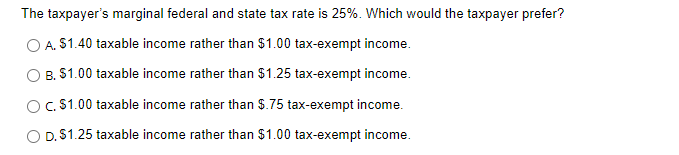 The taxpayer's marginal federal and state tax rate is 25%. Which would the taxpayer prefer?
O A. $1.40 taxable income rather than $1.00 tax-exempt income.
B. $1.00 taxable income rather than $1.25 tax-exempt income.
O c. $1.00 taxable income rather than $.75 tax-exempt income.
O D. $1.25 taxable income rather than $1.00 tax-exempt income.