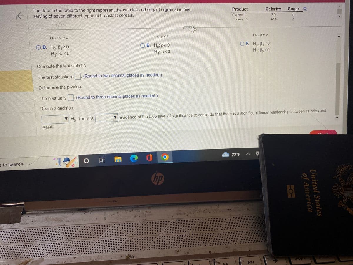 K
e to search
The data in the table to the right represent the calories and sugar (in grams) in one
serving of seven different types of breakfast cereals.
111. P1 U
OD. Ho: ₁20
H₁: B₁ <0
Compute the test statistic.
The test statistic is
sugar.
Determine the p-value.
The p-value is (Round to three decimal places as needed.)
Reach a decision.
*.!
(Round to two decimal places as needed.)
11-PAC
OE. Hop20
H₁: p<0
Ho. There is
O
(
hp
fq
Product
Cereal 1
Cornal 2
f10
evidence at the 0.05 level of significance to conclude that there is a significant linear relationship between calories and
111. PTU
OF. Ho: Po=0
Hi: Bo#0
72°F
f11
^
(0)
83
489
Calories
79
102
200
**US
***00
**
GOO
14
Sugar
5
1
f12
of America
United States
insert
prt