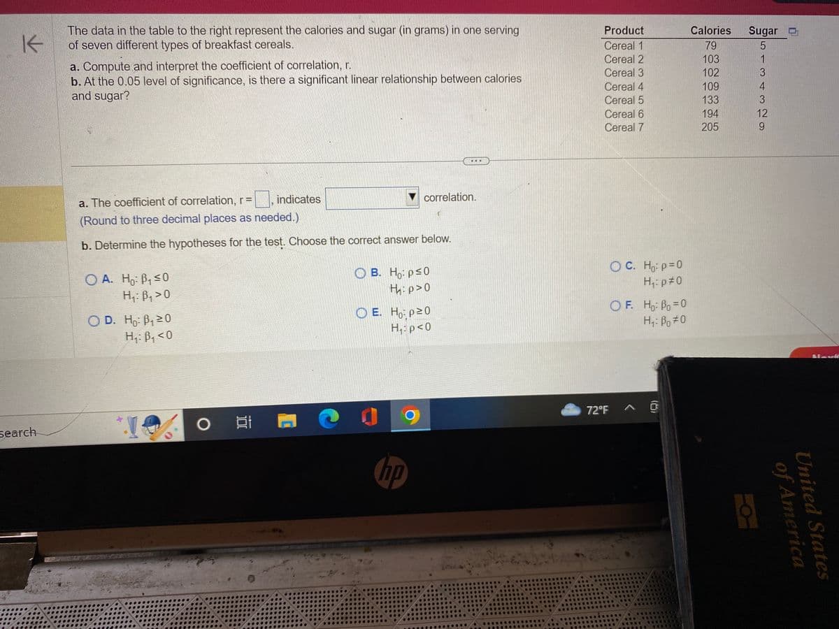 K
search
The data in the table to the right represent the calories and sugar (in grams) in one serving
of seven different types of breakfast cereals.
a. Compute and interpret the coefficient of correlation, r.
b. At the 0.05 level of significance, is there a significant linear relationship between calories
and sugar?
O A. Ho: B₁ ≤0
H₁: B₁ > O
a. The coefficient of correlation, r =
(Round to three decimal places as needed.)
b. Determine the hypotheses for the test. Choose the correct answer below.
OD. Ho: B₁ ≥0
H₁: B₁ <0
*.!
indicates
○ 발
C
correlation.
B. Ho: p≤0
H:p>0
E. Ho: p²0
H₁: p<0
hp
..
Product
Cereal 1
Cereal 2
Cereal 3
Cereal 4
Cereal 5
Cereal 6
Cereal 7
OC. Ho: p=0
H₁:p #0
OF. Ho: Bo=0
Hi: Bo=0
72°F ^ @
Calories Sugar
79
103
102
109
133
194
205
CON WAW
12
of America
United States