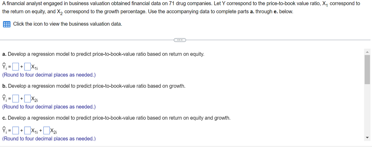 A financial analyst engaged in business valuation obtained financial data on 71 drug companies. Let Y correspond to the price-to-book value ratio, X₁ correspond to
the return on equity, and X₂ correspond to the growth percentage. Use the accompanying data to complete parts a. through e. below.
Click the icon to view the business valuation data.
a. Develop a regression model to predict price-to-book-value ratio based on return on equity.
Ŷ₁ = + X₁i
(Round to four decimal places as needed.)
b. Develop a regression model to predict price-to-book-value ratio based on growth.
Î₁ = + x₂i
(Round to four decimal places as needed.)
c. Develop a regression model to predict price-to-book-value ratio based on return on equity and growth.
Î¡ = ■ + ■×₁¡ + ■×₂i
(Round to four decimal places as needed.)