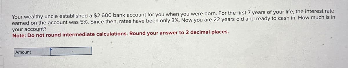 Your wealthy uncle established a $2,600 bank account for you when you were born. For the first 7 years of your life, the interest rate
earned on the account was 5%. Since then, rates have been only 3%. Now you are 22 years old and ready to cash in. How much is in
your account?
Note: Do not round intermediate calculations. Round your answer to 2 decimal places.
Amount