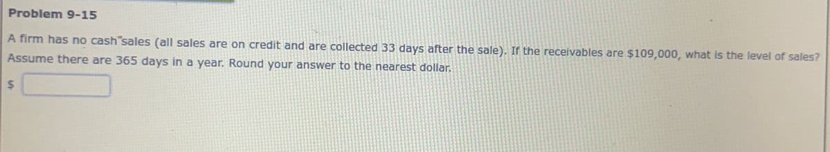 Problem 9-15
A firm has no cash sales (all sales are on credit and are collected 33 days after the sale). If the receivables are $109,000, what is the level of sales?
Assume there are 365 days in a year. Round your answer to the nearest dollar.
$