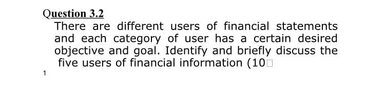 Question 3.2
There are different users of financial statements
and each category of user has a certain desired
objective and goal. Identify and briefly discuss the
five users of financial information (10
1