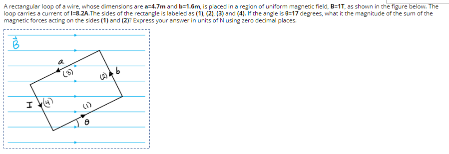 A rectangular loop of a wire, whose dimensions are a=4.7m and b=1.6m, is placed in a region of uniform magnetic field, B=1T, as shown in the figure below. The
loop carries a current of I=8.2A.The sides of the rectangle is labeled as (1), (2), (3) and (4). If the angle is 8=17 degrees, what it the magnitude of the sum of the
magnetic forces acting on the sides (1) and (2)? Express your answer in units of N using zero decimal places.
B
a
I
(1)
