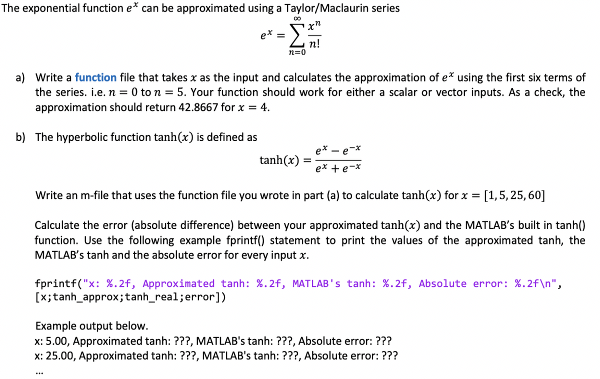 The exponential function e* can be approximated using a Taylor/Maclaurin series
00
x"
п!
n=0
a) Write a function file that takes x as the input and calculates the approximation of e* using the first six terms of
the series. i.e. n = 0 to n = 5. Your function should work for either a scalar or vector inputs. As a check, the
approximation should return 42.8667 for x = 4.
b) The hyperbolic function tanh(x) is defined as
- e-x
tanh(x) =
%3D
ex + e-x
Write an m-file that uses the function file you wrote in part (a) to calculate tanh(x) for x = [1,5, 25, 60]
Calculate the error (absolute difference) between your approximated tanh(x) and the MATLAB's built in tanh()
function. Use the following example fprintf() statement to print the values of the approximated tanh, the
MATLAB's tanh and the absolute error for every input x.
fprintf("x: %.2f, Approximated tanh: %.2f, MATLAB's tanh: %.2f, Absolute error: %.2f\n",
[x;tanh_approx;tanh_real;error])
Example output below.
x: 5.00, Approximated tanh: ???, MATLAB's tanh: ???, Absolute error: ???
x: 25.00, Approximated tanh: ???, MATLAB's tanh: ???, Absolute error: ???
...
