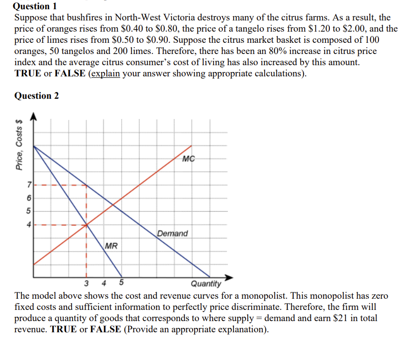 Question 1
Suppose that bushfires in North-West Victoria destroys many of the citrus farms. As a result, the
price of oranges rises from $0.40 to $0.80, the price of a tangelo rises from $1.20 to $2.00, and the
price of limes rises from $0.50 to $0.90. Suppose the citrus market basket is composed of 100
oranges, 50 tangelos and 200 limes. Therefore, there has been an 80% increase in citrus price
index and the average citrus consumer's cost of living has also increased by this amount.
TRUE or FALSE (explain your answer showing appropriate calculations).
Question 2
MC
7
4
Demand
MR
3
4
Quantity
The model above shows the cost and revenue curves for a monopolist. This monopolist has zero
fixed costs and sufficient information to perfectly price discriminate. Therefore, the firm will
produce a quantity of goods that corresponds to where supply = demand and earn $21 in total
revenue. TRUE or FALSE (Provide an appropriate explanation).
Price, Costs $
