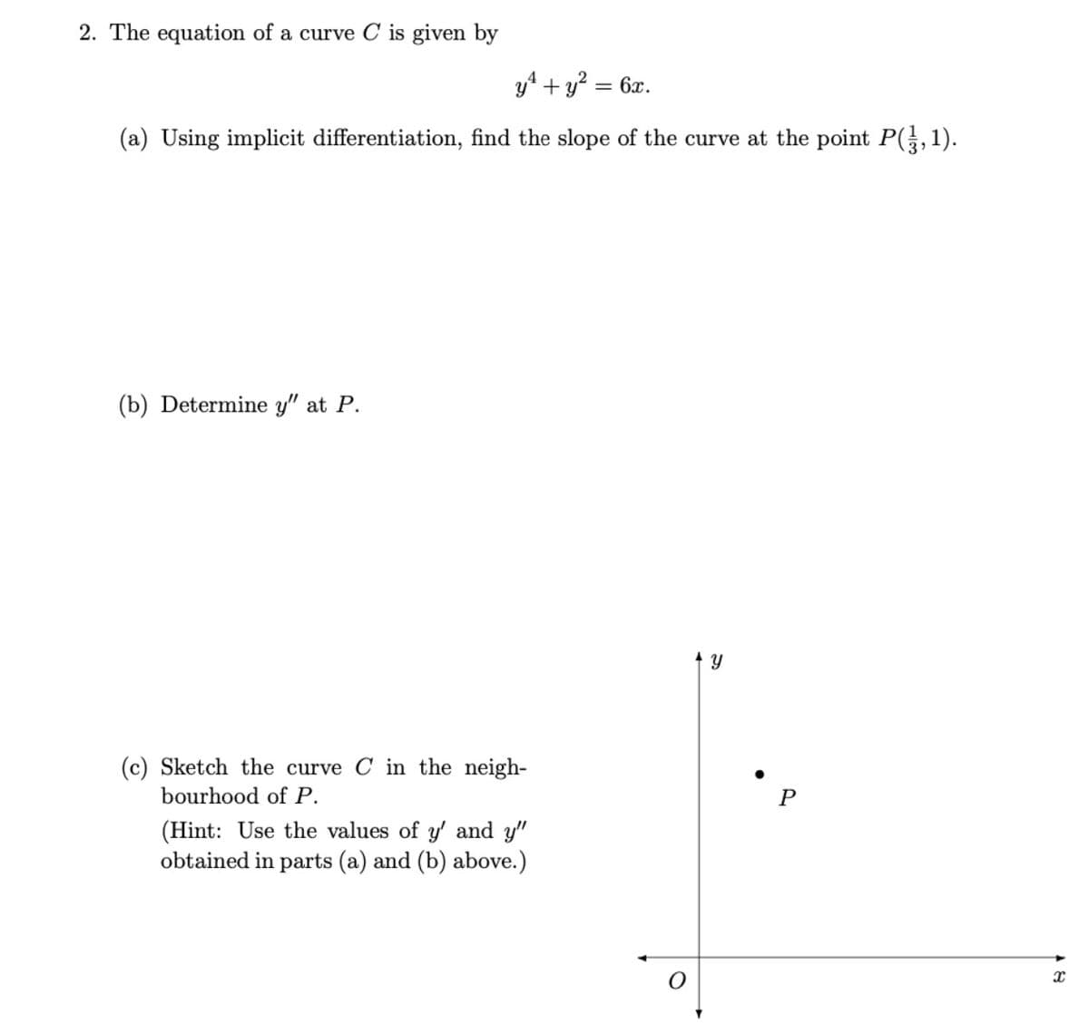 2. The equation of a curve C is given by
y4 + y? = 6x.
(a) Using implicit differentiation, find the slope of the curve at the point P(,1).
(b) Determine y" at P.
(c) Sketch the curve C in the neigh-
bourhood of P.
(Hint: Use the values of y' and y"
obtained in parts (a) and (b) above.)
