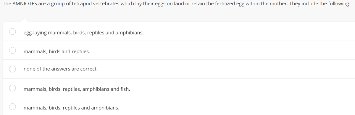 The AMNIOTES are a group of tetrapod vertebrates which lay their eggs on land or retain the fertilized egg within the mother. They include the following:
egg-laying mammals, birds, reptiles and amphibians.
mammals, birds and reptiles.
none of the answers are correct.
mammals, birds, reptiles, amphibians and fish.
mammals, birds, reptiles and amphibians.
