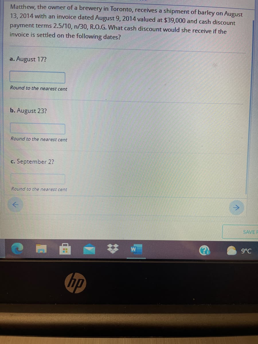 Matthew, the owner of a brewery in Toronto, receives a shipment of barley on August
13, 2014 with an invoice dated August 9, 2014 valued at $39,000 and cash discount
payment terms 2.5/10, n/30, R.O.G. What cash discount would she receive if the
invoice is settled on the following dates?
a. August 17?
Round to the nearest cent
b. August 23?
Round to the nearest cent
c. September 2?
Round to the nearest cent
SAVE F
9°C
hp
