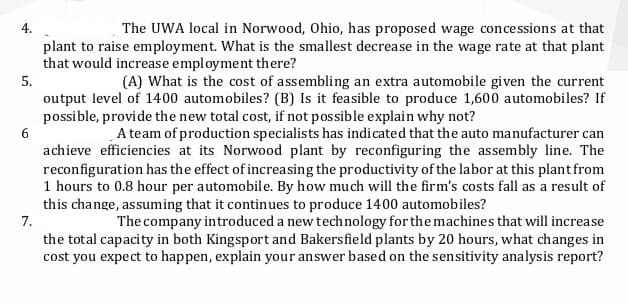 4.
The UWA local in Norwood, Ohio, has proposed wage concessions at that
plant to raise employment. What is the smallest decrease in the wage rate at that plant
that would increase employment there?
5.
(A) What is the cost of assembling an extra automobile given the current
output level of 1400 automobiles? (B) Is it feasible to produce 1,600 automobiles? If
possible, provide the new total cost, if not possible explain why not?
6
A team of production specialists has indicated that the auto manufacturer can
achieve efficiencies at its Norwood plant by reconfiguring the assembly line. The
reconfiguration has the effect of increasing the productivity of the labor at this plant from
1 hours to 0.8 hour per automobile. By how much will the firm's costs fall as a result of
this change, assuming that it continues to produce 1400 automobiles?
7.
The company introduced a new technology for the machines that will increase
the total capacity in both Kingsport and Bakersfield plants by 20 hours, what changes in
cost you expect to happen, explain your answer based on the sensitivity analysis report?
