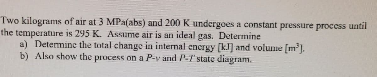 Two kilograms of air at 3 MPa(abs) and 200 K undergoes a constant pressure process until
the temperature is 295 K. Assume air is an ideal gas. Determine
a) Determine the total change in internal energy [kJ] and volume [m'].
b) Also show the process on a P-v and P-T state diagram.
