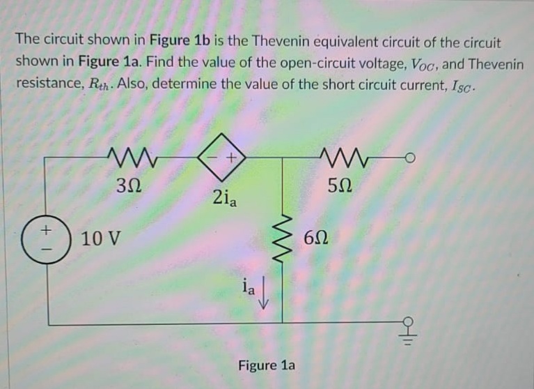 The circuit shown in Figure 1b is the Thevenin equivalent circuit of the circuit
shown in Figure 1a. Find the value of the open-circuit voltage, Voc, and Thevenin
resistance, Rh. Also, determine the value of the short circuit current, Isc.
2ia
10 V
|
ia
Figure 1a
