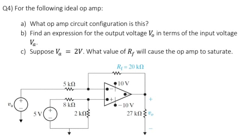 Q4) For the following ideal op amp:
Va
a) What op amp circuit configuration is this?
b) Find an expression for the output voltage V, in terms of the input voltage
Va.
c) Suppose Va = 2V. What value of Rf will cause the op amp to saturate.
5 V
5 ΚΩ
www
www
8 ΚΩ
2 ΚΩΣ
R₁ = 20 k
www
+
10 V
-10 V
27 ΚΩΣ,