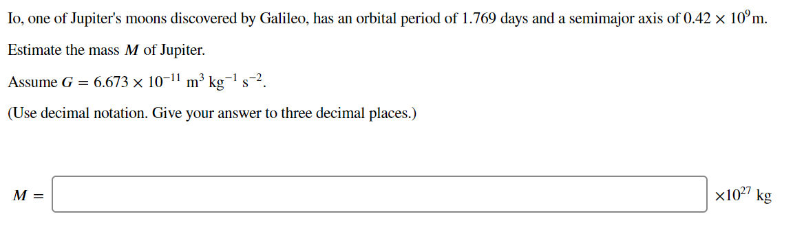 Io, one of Jupiter's moons discovered by Galileo, has an orbital period of 1.769 days and a semimajor axis of 0.42 × 10°m.
Estimate the mass M of Jupiter.
Assume G = 6.673 × 10-11 m³ kg¬1 s-2.
(Use decimal notation. Give your answer to three decimal places.)
