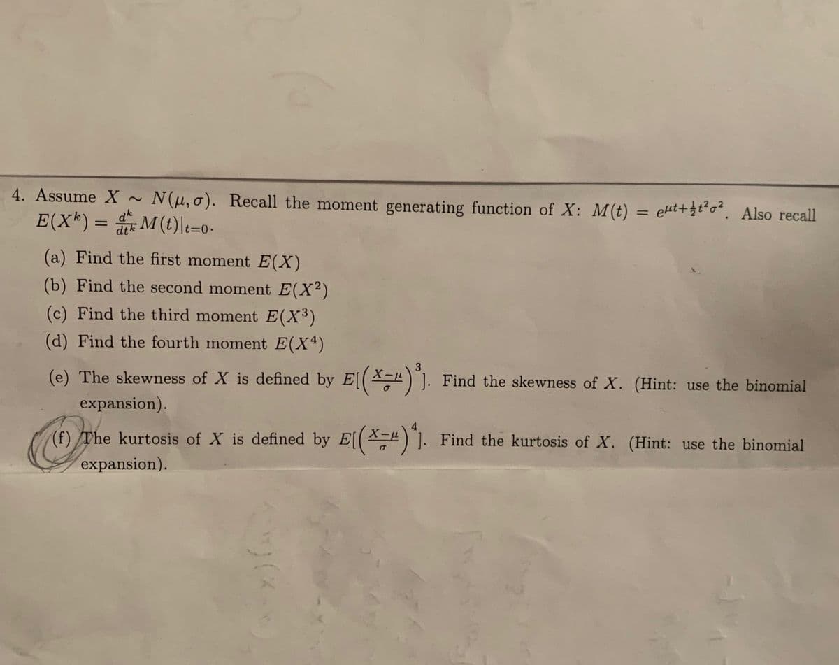 ### Problem 4: Moments and Properties of Normal Distribution

Assume \( X \sim N(\mu, \sigma) \). Recall the moment generating function of \( X \):
\[ M(t) = e^{\mu t + \frac{1}{2}t^2\sigma^2} \].
Also recall:
\[ E(X^k) = \frac{d^k}{dt^k} M(t) \bigg|_{t=0} \].

#### Tasks:

(a) **Find the first moment** \( E(X) \)

(b) **Find the second moment** \( E(X^2) \)

(c) **Find the third moment** \( E(X^3) \)

(d) **Find the fourth moment** \( E(X^4) \)

(e) **The skewness of \( X \)** is defined by:
\[ E\left( \left( \frac{X - \mu}{\sigma} \right)^3 \right) \].
*Find the skewness of \( X \). (Hint: use the binomial expansion.)*

(f) **The kurtosis of \( X \)** is defined by:
\[ E\left( \left( \frac{X - \mu}{\sigma} \right)^4 \right) \].
*Find the kurtosis of \( X \). (Hint: use the binomial expansion.)*

### Additional Notes

For parts (a) through (d), utilize the derivatives of the moment generating function \( M(t) \) evaluated at \( t=0 \).

For parts (e) and (f), consider the standardized variable \( Z = \frac{X - \mu}{\sigma} \) and apply the binomial theorem as a tool for expanding expressions when necessary. Skewness provides information about the asymmetry of the probability distribution of a real-valued random variable, while kurtosis gives insights about the tails and peak sharpness compared to a normal distribution.