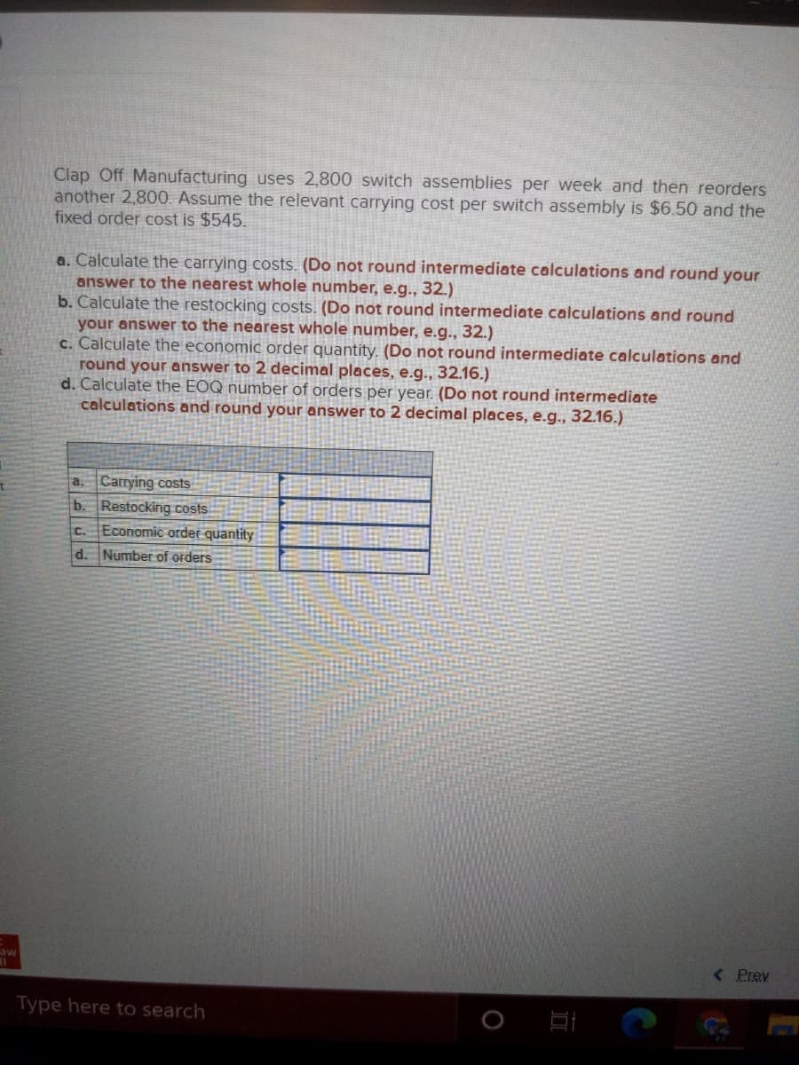 Clap Off Manufacturing uses 2,800 switch assemblies per week and then reorders
another 2,800. Assume the relevant carrying cost per switch assembly is $6.50 and the
fixed order cost is $545.
a. Calculate the carrying costs. (Do not round intermediate calculations and round your
answer to the nearest whole number, e.g., 32.)
b. Calculate the restocking costs. (Do not round intermediate calculations and round
your answer to the nearest whole number, e.g.., 32.)
c. Calculate the economic order quantity. (Do not round intermediate calculations and
round your answer to 2 decimal places, e.g.., 32.16.)
d. Calculate the EOQ number of orders per year. (Do not round intermediate
calculations and round your answer to 2 decimal places, e.g., 32.16.)
a. Carrying costs
b. Restocking costs
Economic order quantity
C.
d. Number of orders
aw
( Prev
Type here to search
