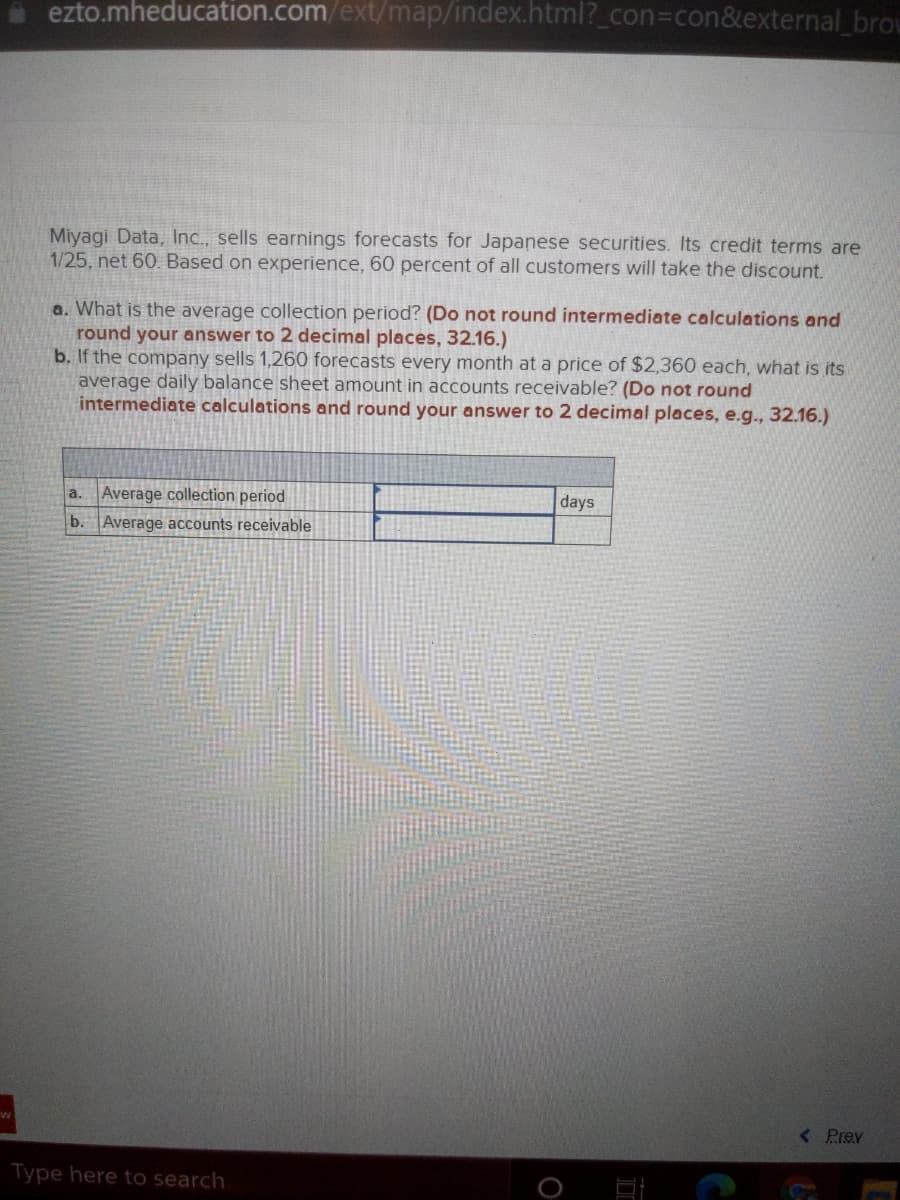 ezto.mheducation.com/ext/map/index.html?_con3con&external brou
Miyagi Data, Inc., sells earnings forecasts for Japanese securities. Its credit terms are
1/25, net 60. Based on experience, 60 percent of all customers will take the discount.
a. What is the average collection period? (Do not round intermediate calculations and
round your answer to 2 decimal places, 32.16.)
b. If the company sells 1,260 forecasts every month at a price of $2,360 each, what is its
average daily balance sheet amount in accounts receivable? (Do not round
intermediate calculations and round your answer to 2 decimal places, e.g.., 32.16.)
Average collection period
a.
days
b. Average accounts receivable
< Prev
Type here to search
