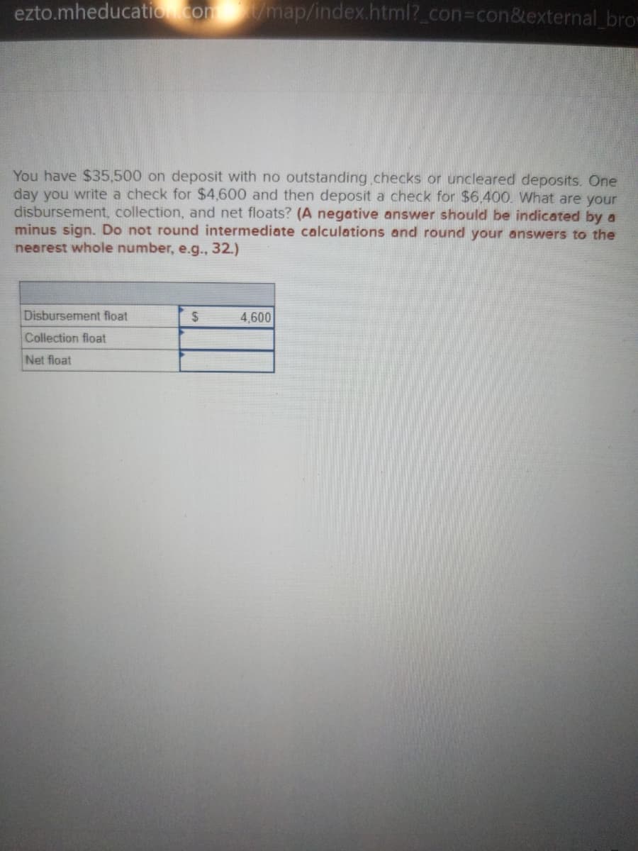 ezto.mheducation.com/map/index.html?_con3con&external brom
You have $35,500 on deposit with no outstanding.checks or uncleared deposits. One
day you write a check for $4,600 and then deposit a check for $6.400. What are your
disbursement, collection, and net floats? (A negative answer should be indicated by a
minus sign. Do not round intermediate calculations and round your answers to the
nearest whole number, e.g.., 32.)
Disbursement float
24
4,600
Collection float
Net float
